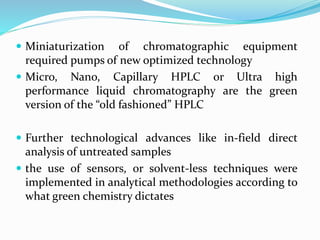  Miniaturization of chromatographic equipment
required pumps of new optimized technology
 Micro, Nano, Capillary HPLC or Ultra high
performance liquid chromatography are the green
version of the “old fashioned” HPLC
 Further technological advances like in-field direct
analysis of untreated samples
 the use of sensors, or solvent-less techniques were
implemented in analytical methodologies according to
what green chemistry dictates
 