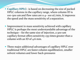  Capillary HPLC: is based on decreasing the size of packed
HPLC columns in the capillary range, where column ID is
100–500 um and flow rates are 0.4– 100 uL/min, It improves
the speed and the mass sensitivity of a separation.
 Improvement in mass sensitivity achieved with capillary
HPLC is perhaps the most understandable advantage of the
technique – for the same size of injection, a 300-um
capillary format offers sensitivity 235 times greater than a
column with an ID of 4.6 mm.
 Three major additional advantages of capillary HPLC over
traditional HPLC are faster column equilibration, smaller
solvent volumes and lower back-pressures
 