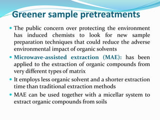 Greener sample pretreatments
 The public concern over protecting the environment
has induced chemists to look for new sample
preparation techniques that could reduce the adverse
environmental impact of organic solvents
 Microwave-assisted extraction (MAE): has been
applied to the extraction of organic compounds from
very different types of matrix
 It employs less organic solvent and a shorter extraction
time than traditional extraction methods
 MAE can be used together with a micellar system to
extract organic compounds from soils
 