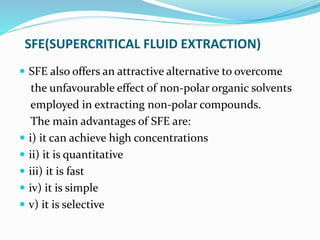 SFE(SUPERCRITICAL FLUID EXTRACTION)
 SFE also offers an attractive alternative to overcome
the unfavourable effect of non-polar organic solvents
employed in extracting non-polar compounds.
The main advantages of SFE are:
 i) it can achieve high concentrations
 ii) it is quantitative
 iii) it is fast
 iv) it is simple
 v) it is selective
 