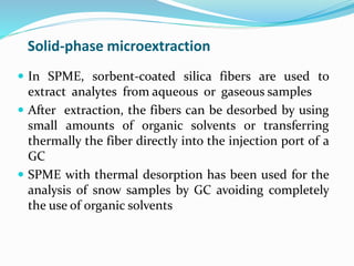 Solid-phase microextraction
 In SPME, sorbent-coated silica fibers are used to
extract analytes from aqueous or gaseous samples
 After extraction, the fibers can be desorbed by using
small amounts of organic solvents or transferring
thermally the fiber directly into the injection port of a
GC
 SPME with thermal desorption has been used for the
analysis of snow samples by GC avoiding completely
the use of organic solvents
 