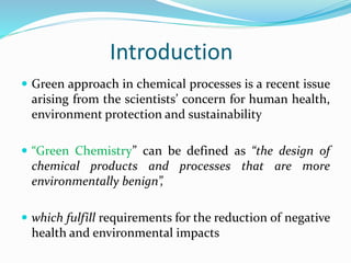 Introduction
 Green approach in chemical processes is a recent issue
arising from the scientists’ concern for human health,
environment protection and sustainability
 “Green Chemistry” can be defined as “the design of
chemical products and processes that are more
environmentally benign”,
 which fulfill requirements for the reduction of negative
health and environmental impacts
 