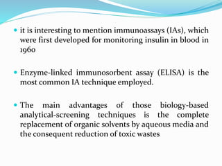  it is interesting to mention immunoassays (IAs), which
were first developed for monitoring insulin in blood in
1960
 Enzyme-linked immunosorbent assay (ELISA) is the
most common IA technique employed.
 The main advantages of those biology-based
analytical-screening techniques is the complete
replacement of organic solvents by aqueous media and
the consequent reduction of toxic wastes
 