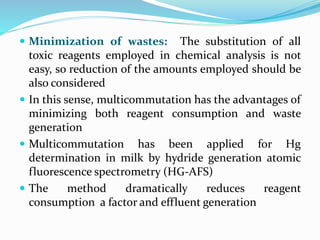  Minimization of wastes: The substitution of all
toxic reagents employed in chemical analysis is not
easy, so reduction of the amounts employed should be
also considered
 In this sense, multicommutation has the advantages of
minimizing both reagent consumption and waste
generation
 Multicommutation has been applied for Hg
determination in milk by hydride generation atomic
fluorescence spectrometry (HG-AFS)
 The method dramatically reduces reagent
consumption a factor and effluent generation
 