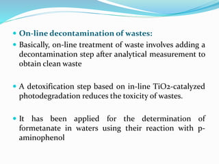  On-line decontamination of wastes:
 Basically, on-line treatment of waste involves adding a
decontamination step after analytical measurement to
obtain clean waste
 A detoxification step based on in-line TiO2-catalyzed
photodegradation reduces the toxicity of wastes.
 It has been applied for the determination of
formetanate in waters using their reaction with p-
aminophenol
 