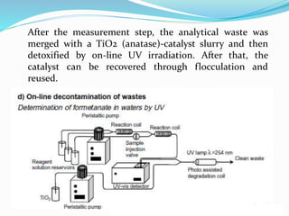 After the measurement step, the analytical waste was
merged with a TiO2 (anatase)-catalyst slurry and then
detoxified by on-line UV irradiation. After that, the
catalyst can be recovered through flocculation and
reused.
 