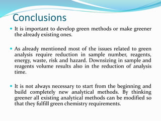 Conclusions
 It is important to develop green methods or make greener
the already existing ones.
 As already mentioned most of the issues related to green
analysis require reduction in sample number, reagents,
energy, waste, risk and hazard. Downsizing in sample and
reagents volume results also in the reduction of analysis
time.
 It is not always necessary to start from the beginning and
build completely new analytical methods. By thinking
greener all existing analytical methods can be modified so
that they fulfill green chemistry requirements.
 