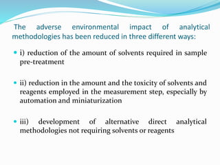 The adverse environmental impact of analytical
methodologies has been reduced in three different ways:
 i) reduction of the amount of solvents required in sample
pre-treatment
 ii) reduction in the amount and the toxicity of solvents and
reagents employed in the measurement step, especially by
automation and miniaturization
 iii) development of alternative direct analytical
methodologies not requiring solvents or reagents
 