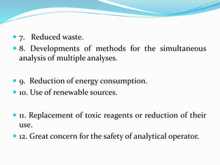  7. Reduced waste.
 8. Developments of methods for the simultaneous
analysis of multiple analyses.
 9. Reduction of energy consumption.
 10. Use of renewable sources.
 11. Replacement of toxic reagents or reduction of their
use.
 12. Great concern for the safety of analytical operator.
 