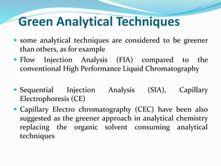Green Analytical Techniques
 some analytical techniques are considered to be greener
than others, as for example
 Flow Injection Analysis (FIA) compared to the
conventional High Performance Liquid Chromatography
 Sequential Injection Analysis (SIA), Capillary
Electrophoresis (CE)
 Capillary Electro chromatography (CEC) have been also
suggested as the greener approach in analytical chemistry
replacing the organic solvent consuming analytical
techniques
 