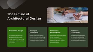 The Future of
Architectural Design
AI-powered algorithms will
generate novel, optimized
design solutions, empowering
architects to explore countless
possibilities.
Robotic construction and 3D
printing will streamline building
processes, reducing waste and
accelerating project timelines.
Generative Design Intelligent
Automation
Buildings will dynamically adapt
to user needs and
environmental conditions,
enhancing efficiency, comfort,
and sustainability.
Responsive
Environments
Virtual and augmented reality
will revolutionize the design
process, allowing for immersive
visualization and collaboration.
Immersive
Experiences
 