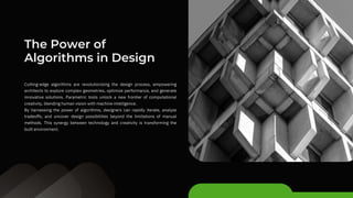 Cutting-edge algorithms are revolutionizing the design process, empowering
architects to explore complex geometries, optimize performance, and generate
innovative solutions. Parametric tools unlock a new frontier of computational
creativity, blending human vision with machine intelligence.
By harnessing the power of algorithms, designers can rapidly iterate, analyze
tradeoffs, and uncover design possibilities beyond the limitations of manual
methods. This synergy between technology and creativity is transforming the
built environment.
The Power of
Algorithms in Design
 