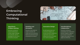 Embracing
Computational
Thinking
Parametric architecture
requires breaking down
complex design challenges
into systematic, step-by-
step algorithms that can be
executed by computers.
Parametric tools enable the
creation of dynamic 3D
models that can be iteratively
tested and optimized through
computational simulations.
Algorithmic
Problem-Solving
Modeling and
Simulation
By defining parameters and
constraints, designers can
harness the power of algorithms
to generate a vast array of
design alternatives and explore
new creative possibilities.
Generative Design
Parametric architecture
necessitates close collaboration
between designers, engineers,
and computer scientists to
integrate data, algorithms, and
digital tools effectively.
Interdisciplinary
Collaboration
 