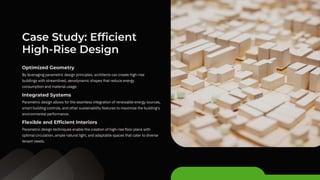 By leveraging parametric design principles, architects can create high-rise
buildings with streamlined, aerodynamic shapes that reduce energy
consumption and material usage.
Parametric design allows for the seamless integration of renewable energy sources,
smart building controls, and other sustainability features to maximize the building's
environmental performance.
Parametric design techniques enable the creation of high-rise floor plans with
optimal circulation, ample natural light, and adaptable spaces that cater to diverse
tenant needs.
Case Study: Efficient
High-Rise Design
Optimized Geometry
Integrated Systems
Flexible and Efficient Interiors
 