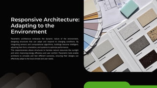Responsive Architecture:
Adapting to the
Environment
Parametric architecture embraces the dynamic nature of the environment,
designing structures that can adapt and respond to changing conditions. By
integrating sensors and computational algorithms, buildings become intelligent,
adjusting their form, orientation, and systems to optimize performance.
This responsiveness allows structures to harness natural resources like sunlight
and wind, improving energy efficiency and user comfort. Parametric tools enable
architects to simulate and test different scenarios, ensuring their designs can
effectively adapt to the local climate and user needs.
 