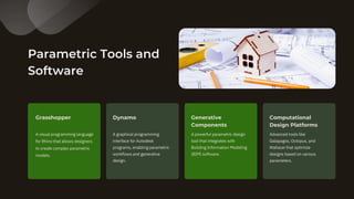 Parametric Tools and
Software
A visual programming language
for Rhino that allows designers
to create complex parametric
models.
A graphical programming
interface for Autodesk
programs, enabling parametric
workflows and generative
design.
Grasshopper Dynamo
A powerful parametric design
tool that integrates with
Building Information Modeling
(BIM) software.
Generative
Components
Advanced tools like
Galapagos, Octopus, and
Wallacei that optimize
designs based on various
parameters.
Computational
Design Platforms
 