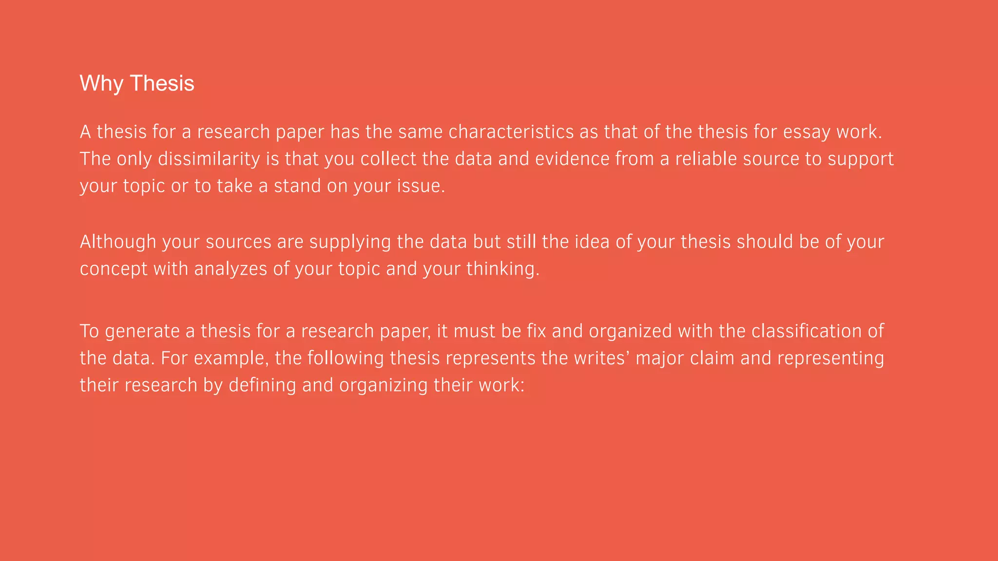 Why Thesis
A thesis for a research paper has the same characteristics as that of the thesis for essay work.
The only dissimilarity is that you collect the data and evidence from a reliable source to support
your topic or to take a stand on your issue.
Although your sources are supplying the data but still the idea of your thesis should be of your
concept with analyzes of your topic and your thinking.
To generate a thesis for a research paper, it must be fix and organized with the classification of
the data. For example, the following thesis represents the writes’ major claim and representing
their research by defining and organizing their work:
 