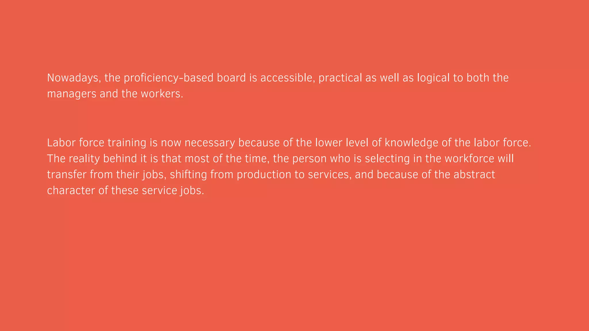 Nowadays, the proficiency-based board is accessible, practical as well as logical to both the
managers and the workers.
Labor force training is now necessary because of the lower level of knowledge of the labor force.
The reality behind it is that most of the time, the person who is selecting in the workforce will
transfer from their jobs, shifting from production to services, and because of the abstract
character of these service jobs.
 