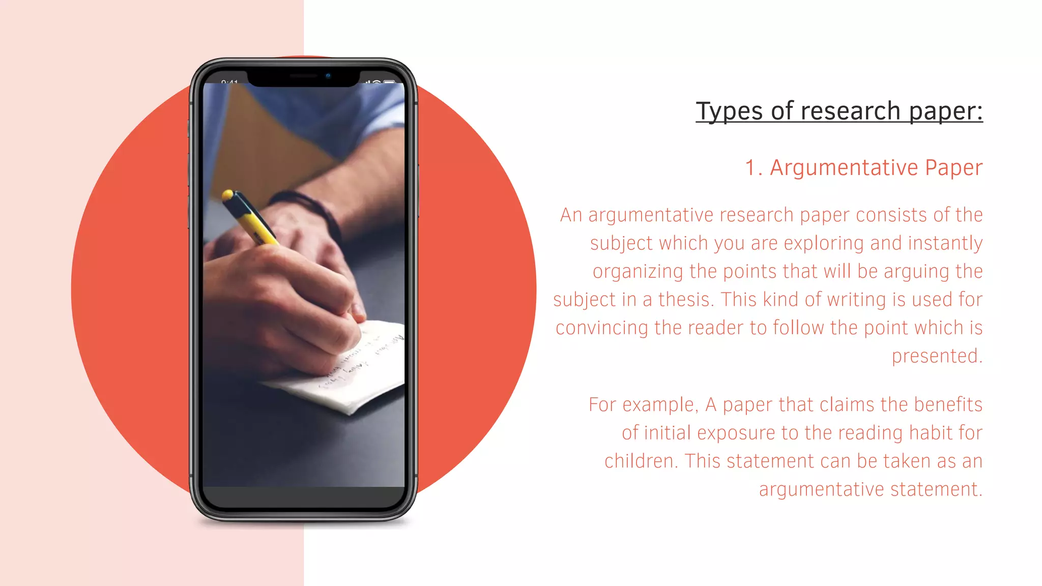 Types of research paper:
1. Argumentative Paper
An argumentative research paper consists of the
subject which you are exploring and instantly
organizing the points that will be arguing the
subject in a thesis. This kind of writing is used for
convincing the reader to follow the point which is
presented.
For example, A paper that claims the benefits
of initial exposure to the reading habit for
children. This statement can be taken as an
argumentative statement.
 