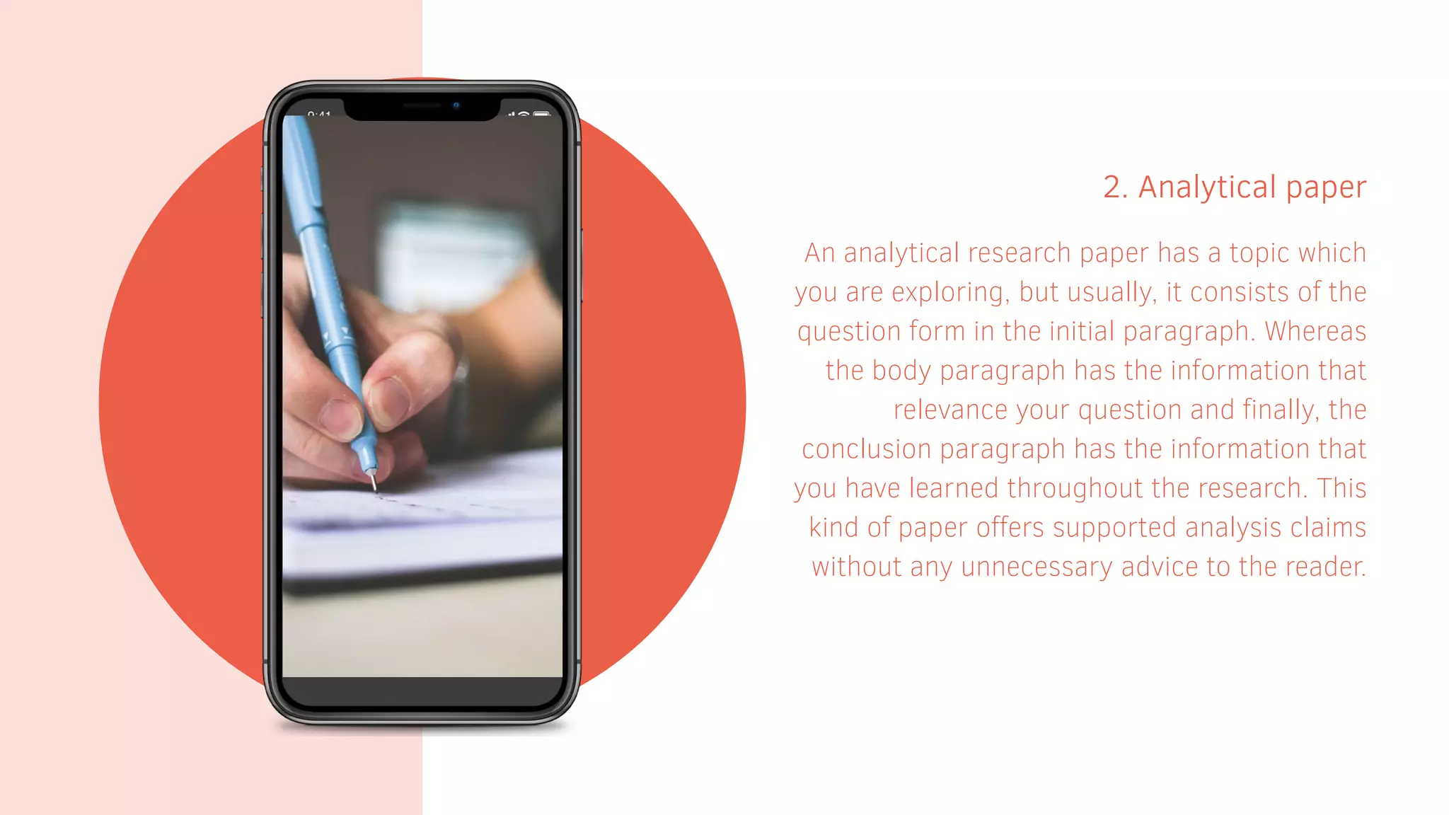 2. Analytical paper
An analytical research paper has a topic which
you are exploring, but usually, it consists of the
question form in the initial paragraph. Whereas
the body paragraph has the information that
relevance your question and finally, the
conclusion paragraph has the information that
you have learned throughout the research. This
kind of paper offers supported analysis claims
without any unnecessary advice to the reader.
 