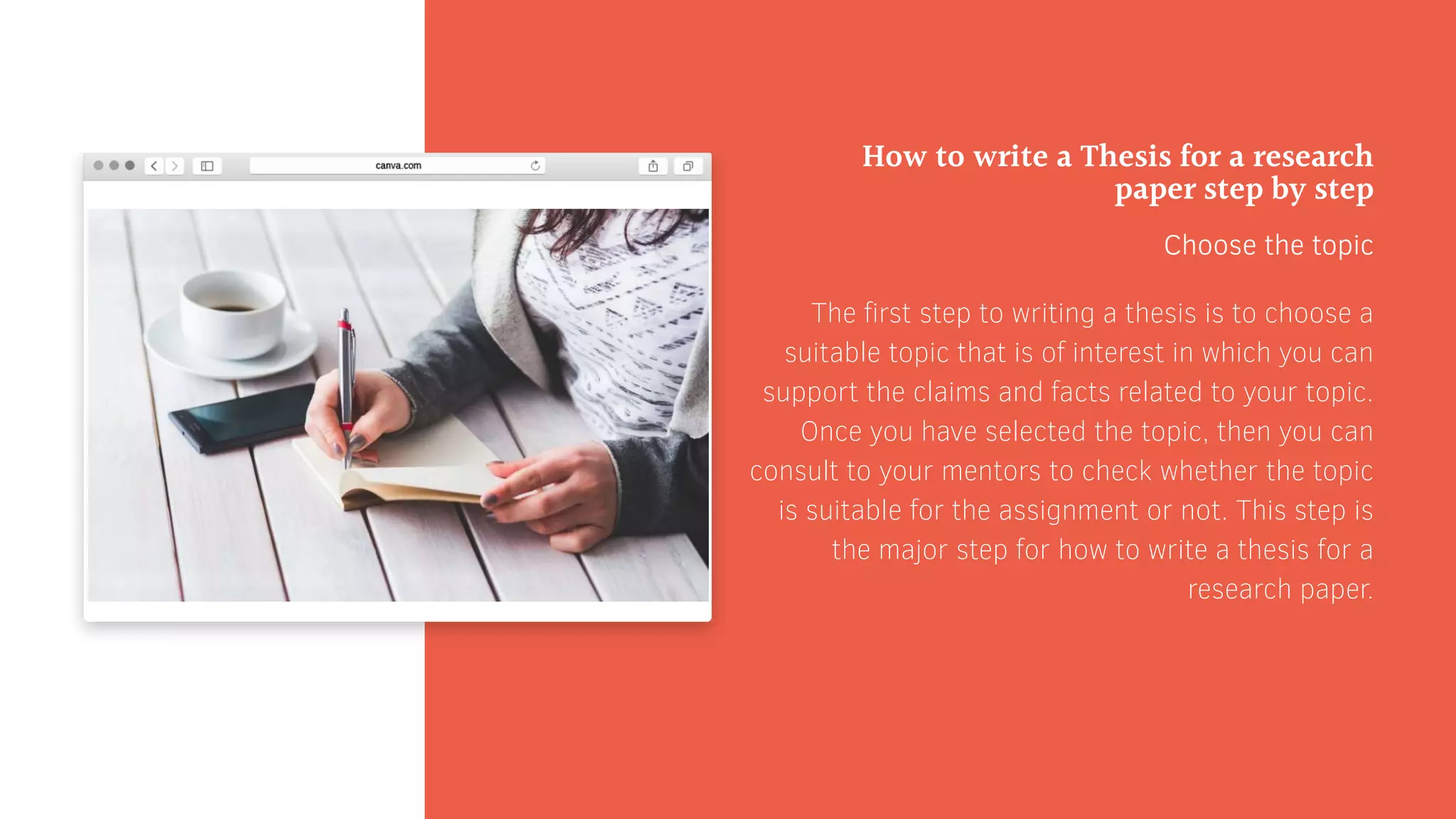 How to write a Thesis for a research
paper step by step
Choose the topic
The first step to writing a thesis is to choose a
suitable topic that is of interest in which you can
support the claims and facts related to your topic.
Once you have selected the topic, then you can
consult to your mentors to check whether the topic
is suitable for the assignment or not. This step is
the major step for how to write a thesis for a
research paper.
 