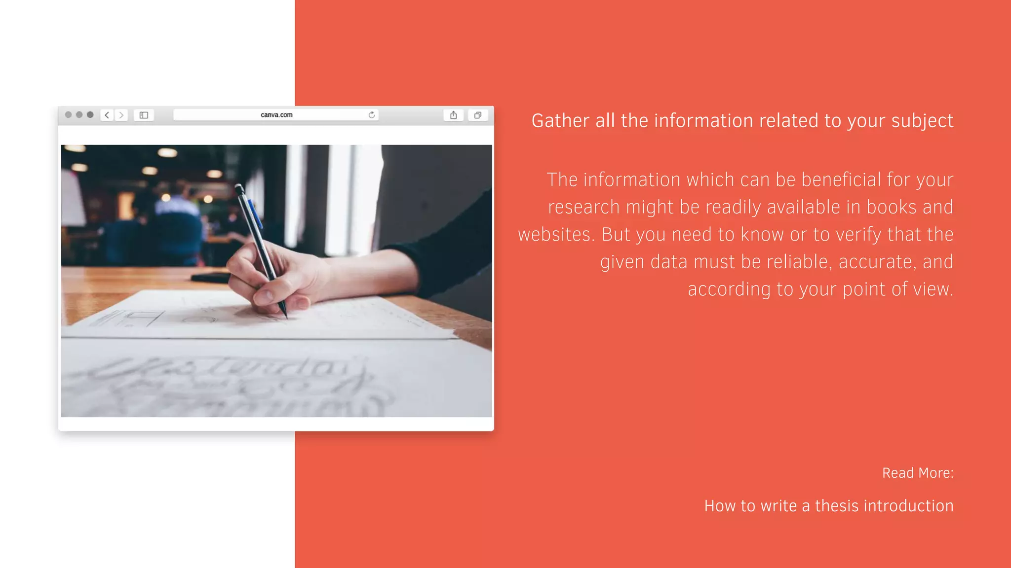Gather all the information related to your subject
Read More:
How to write a thesis introduction
The information which can be beneficial for your
research might be readily available in books and
websites. But you need to know or to verify that the
given data must be reliable, accurate, and
according to your point of view.
 