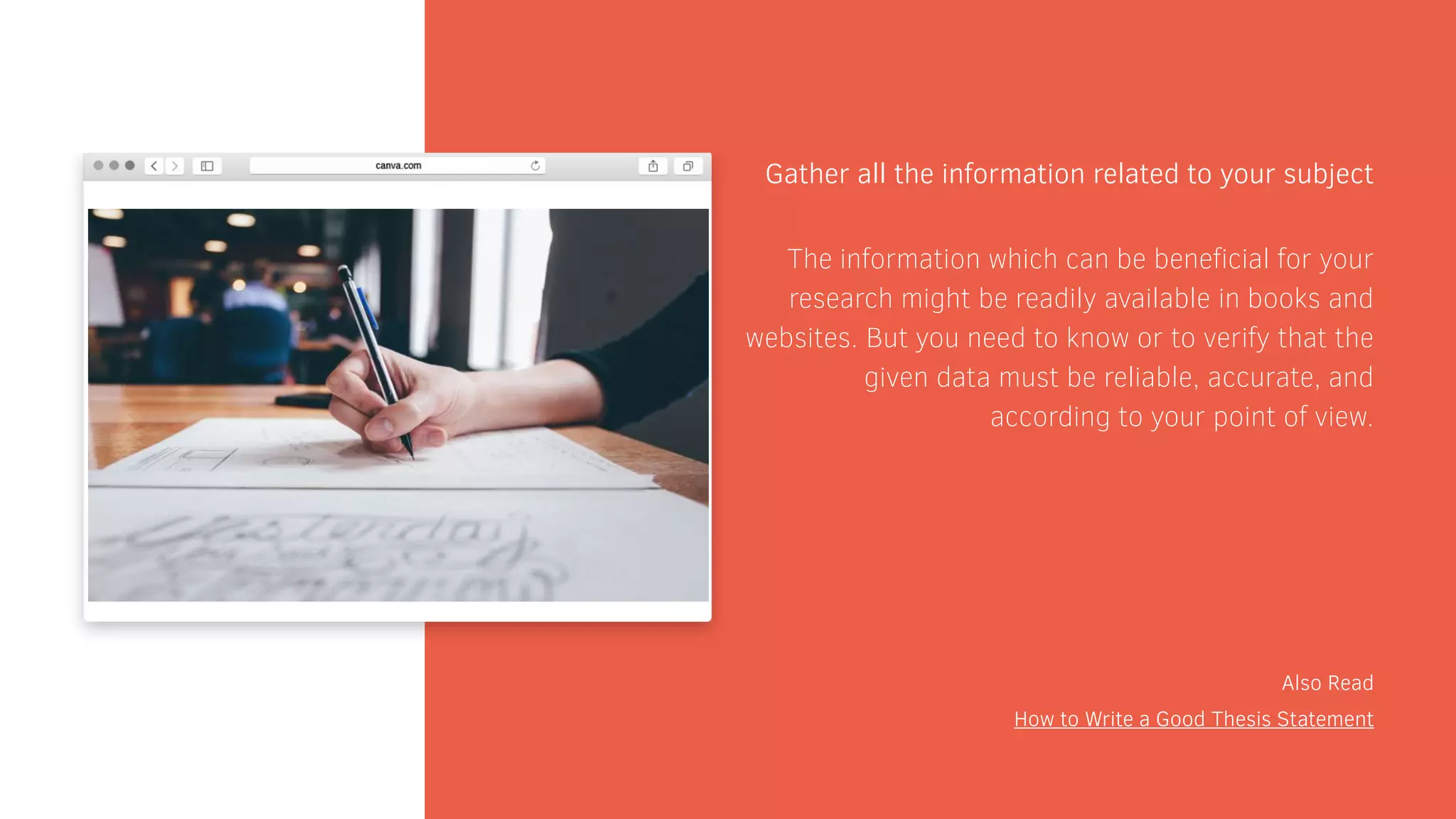 Gather all the information related to your subject
Also Read
How to Write a Good Thesis Statement
The information which can be beneficial for your
research might be readily available in books and
websites. But you need to know or to verify that the
given data must be reliable, accurate, and
according to your point of view.
 