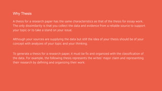 Why Thesis
A thesis for a research paper has the same characteristics as that of the thesis for essay work.
The only dissimilarity is that you collect the data and evidence from a reliable source to support
your topic or to take a stand on your issue.
Although your sources are supplying the data but still the idea of your thesis should be of your
concept with analyzes of your topic and your thinking.
To generate a thesis for a research paper, it must be fix and organized with the classification of
the data. For example, the following thesis represents the writes’ major claim and representing
their research by defining and organizing their work:
 