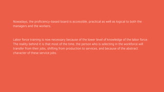 Nowadays, the proficiency-based board is accessible, practical as well as logical to both the
managers and the workers.
Labor force training is now necessary because of the lower level of knowledge of the labor force.
The reality behind it is that most of the time, the person who is selecting in the workforce will
transfer from their jobs, shifting from production to services, and because of the abstract
character of these service jobs.
 