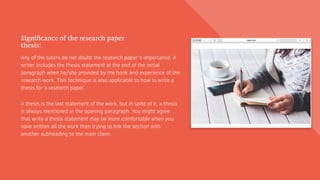 Significance of the research paper
thesis:
Any of the tutors do not doubt the research paper’s importance. A
writer includes the thesis statement at the end of the initial
paragraph when he/she provided by the hook and experience of the
research work. This technique is also applicable to how to write a
thesis for a research paper.
A thesis is the last statement of the work, but in spite of it, a thesis
is always mentioned in the opening paragraph. You might agree
that write a thesis statement may be more comfortable when you
have written all the work than trying to link the section with
another subheading to the main claim.
 
