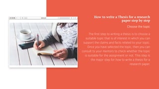 How to write a Thesis for a research
paper step by step
Choose the topic
The first step to writing a thesis is to choose a
suitable topic that is of interest in which you can
support the claims and facts related to your topic.
Once you have selected the topic, then you can
consult to your mentors to check whether the topic
is suitable for the assignment or not. This step is
the major step for how to write a thesis for a
research paper.
 