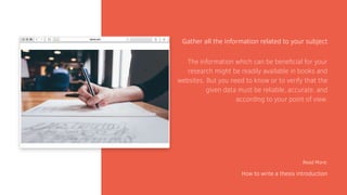 Gather all the information related to your subject
Read More:
How to write a thesis introduction
The information which can be beneficial for your
research might be readily available in books and
websites. But you need to know or to verify that the
given data must be reliable, accurate, and
according to your point of view.
 