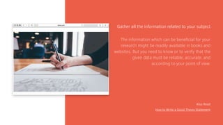 Gather all the information related to your subject
Also Read
How to Write a Good Thesis Statement
The information which can be beneficial for your
research might be readily available in books and
websites. But you need to know or to verify that the
given data must be reliable, accurate, and
according to your point of view.
 