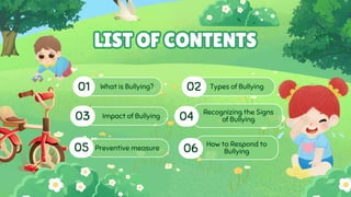 What is Bullying?
01 Types of Bullying
02
Recognizing the Signs
of Bullying
04
Preventive measure
05 06 How to Respond to
Bullying
03 Impact of Bullying
LIST OF CONTENTS
LIST OF CONTENTS
 