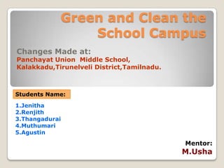 Green and Clean the
                School Campus
Changes Made at:
Panchayat Union Middle School,
Kalakkadu,Tirunelveli District,Tamilnadu.



Students Name:
1.Jenitha
2.Renjith
3.Thangadurai
4.Muthumari
5.Agustin
                                            Mentor:
                                            M.Usha
 