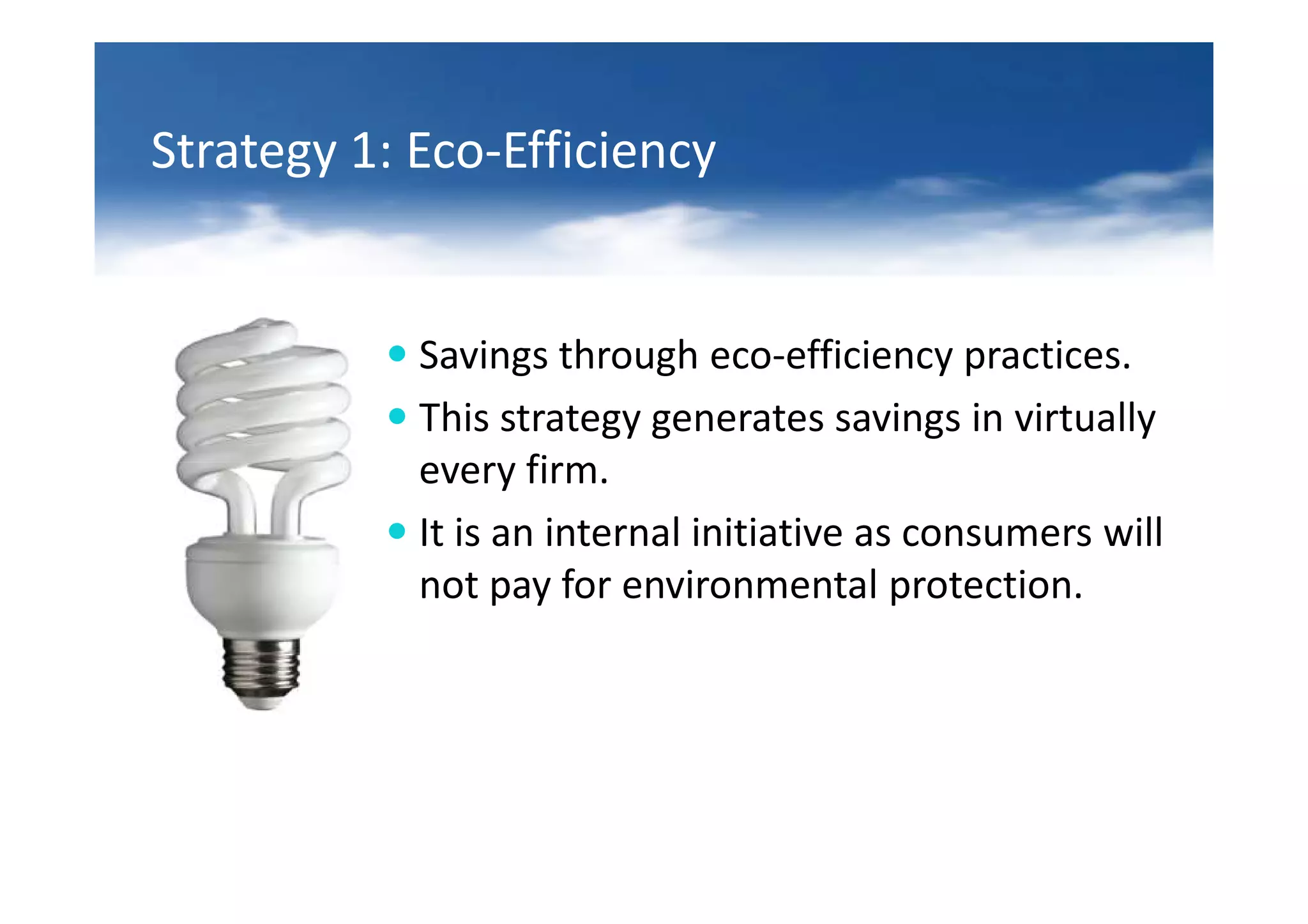 Strategy 1: Eco-Efficiency


            Savings through eco-efficiency practices.
            This strategy generates savings in virtually
            every firm.
            It is an internal initiative as consumers will
            not pay for environmental protection.
 