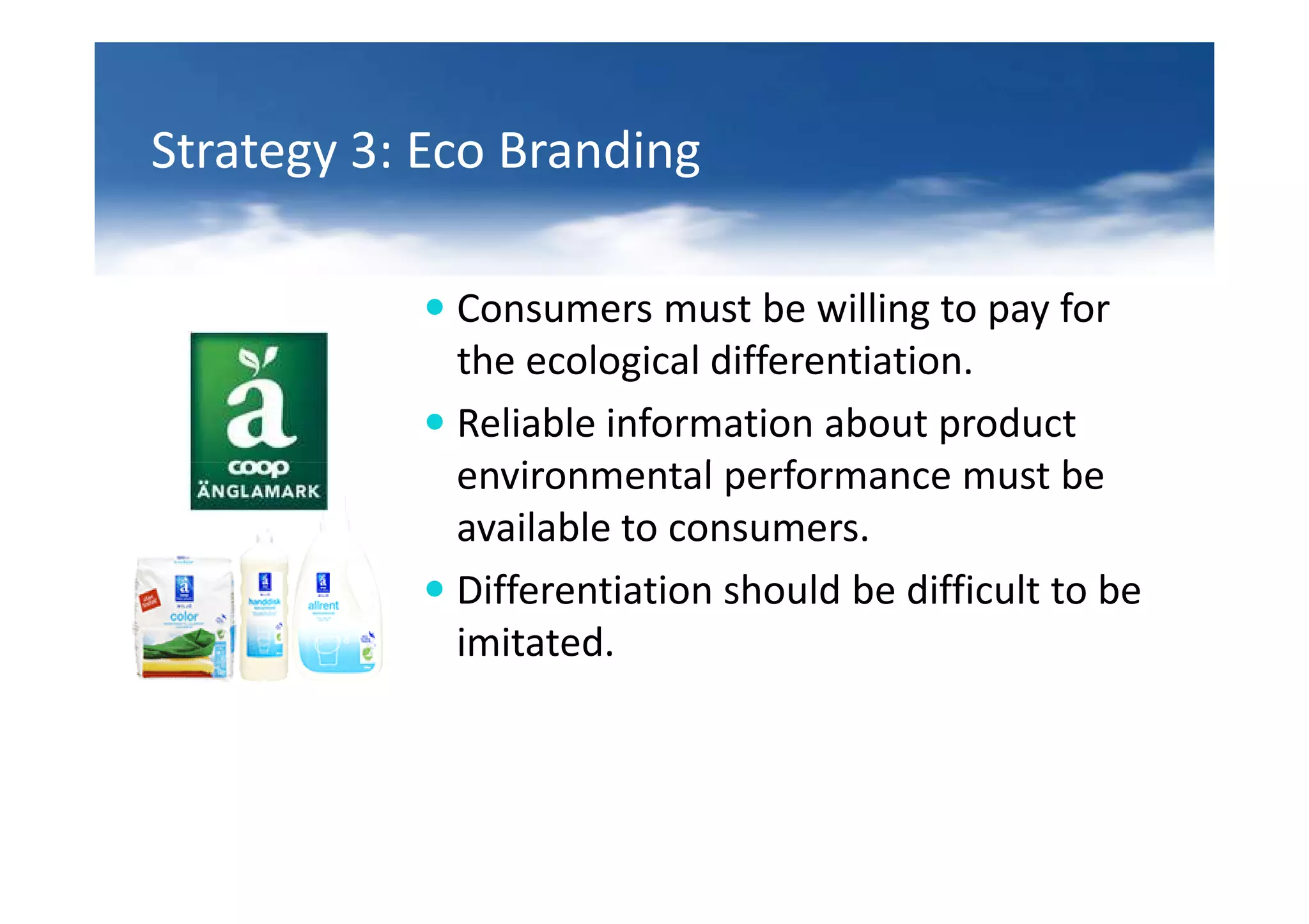 Strategy 3: Eco Branding

             Consumers must be willing to pay for
             the ecological differentiation.
             Reliable information about product
             environmental performance must be
             available to consumers.
             Differentiation should be difficult to be
             imitated.
 