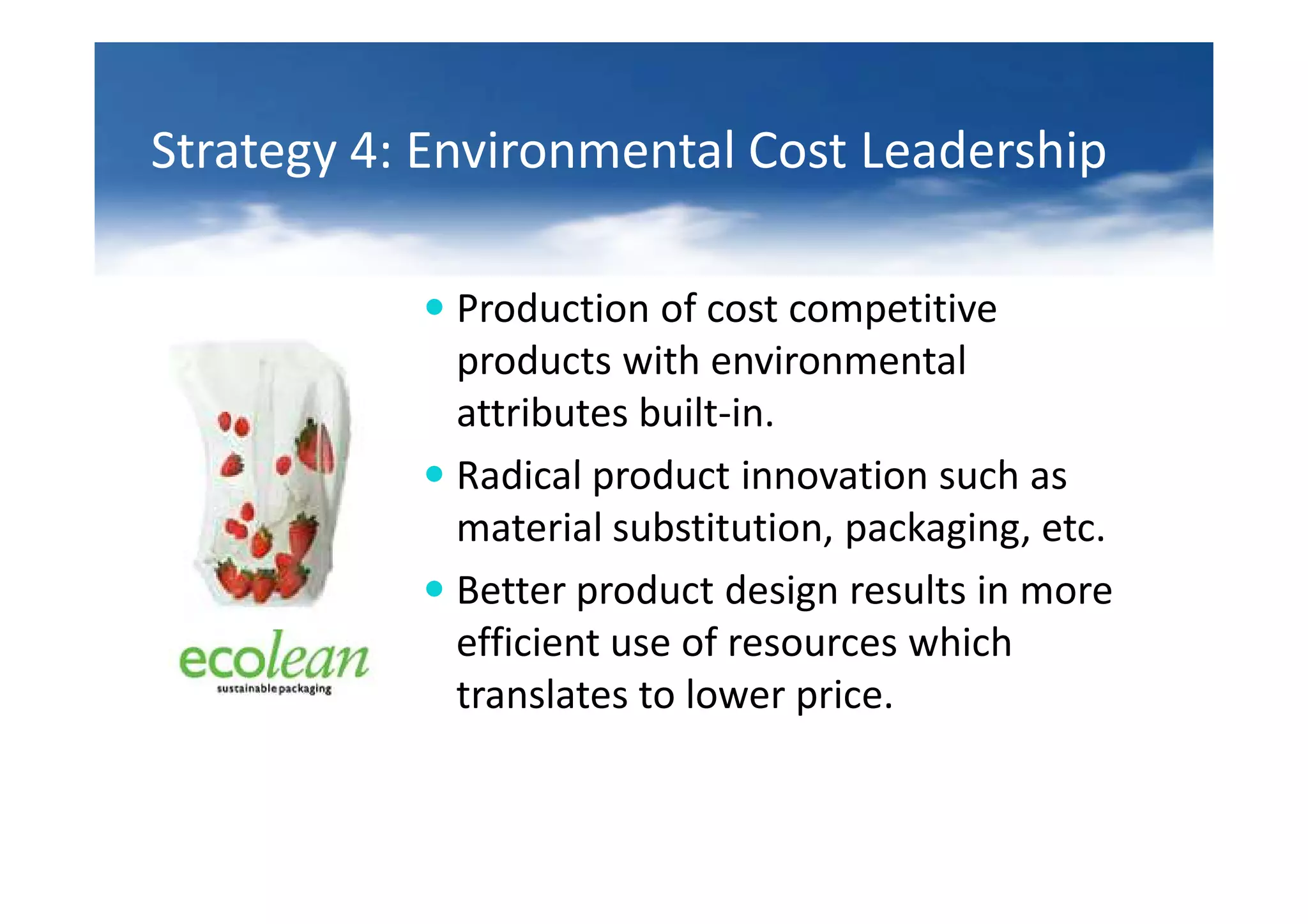 Strategy 4: Environmental Cost Leadership

             Production of cost competitive
             products with environmental
             attributes built-in.
             Radical product innovation such as
             material substitution, packaging, etc.
             Better product design results in more
             efficient use of resources which
             translates to lower price.
 