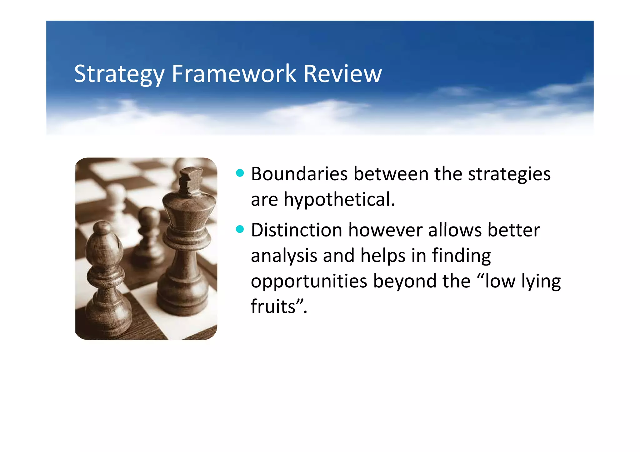 Strategy Framework Review


              Boundaries between the strategies
              are hypothetical.
              Distinction however allows better
              analysis and helps in finding
              opportunities beyond the “low lying
              fruits”.
 