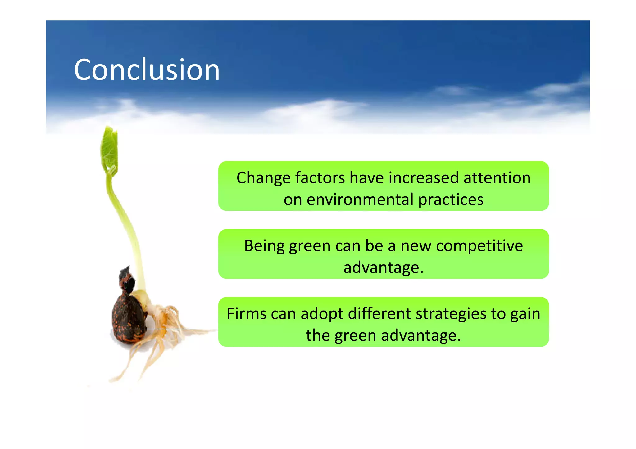Conclusion


              Change factors have increased attention
                   on environmental practices

               Being green can be a new competitive
                            advantage.

             Firms can adopt different strategies to gain
                        the green advantage.
 