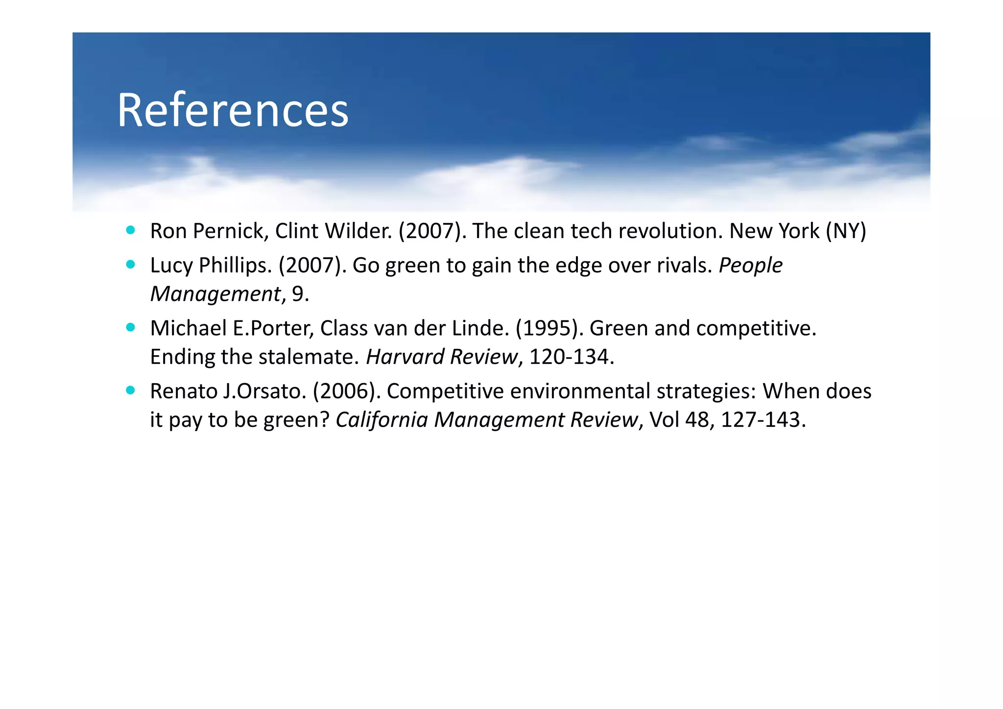 References

 Ron Pernick, Clint Wilder. (2007). The clean tech revolution. New York (NY)
 Lucy Phillips. (2007). Go green to gain the edge over rivals. People
 Management, 9.
 Michael E.Porter, Class van der Linde. (1995). Green and competitive.
 Ending the stalemate. Harvard Review, 120-134.
 Renato J.Orsato. (2006). Competitive environmental strategies: When does
 it pay to be green? California Management Review, Vol 48, 127-143.
 
