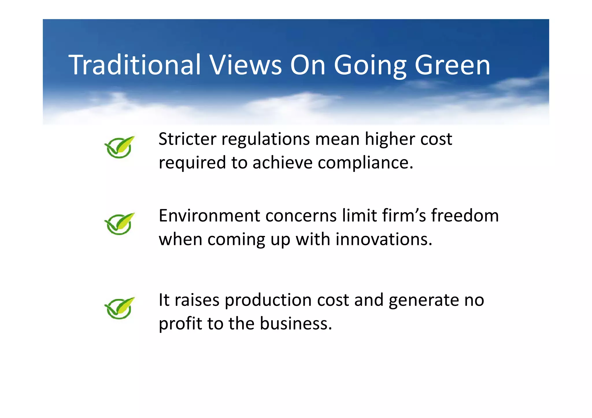 Traditional Views On Going Green

      Stricter regulations mean higher cost
      required to achieve compliance.

      Environment concerns limit firm’s freedom
      when coming up with innovations.


      It raises production cost and generate no
      profit to the business.
 