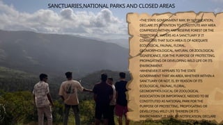 SANCTUARIES,NATIONAL PARKS AND CLOSED AREAS
•THE STATE GOVERNMENT MAY, BY NOTIFICATION,
DECLARE ITS INTENTION TO CONSTITUTE ANY AREA
COMPRISED WITHIN ANY RESERVE FOREST OR THE
TERRITORIAL WATERS AS A SANCTUARY IF IT
CONSIDERS THAT SUCH AREA IS OF ADEQUATE
ECOLOGICAL, FAUNAL, FLORAL,
GEOMORPHOLOGICAL, NATURAL OR ZOOLOGICAL
SIGNIFICANCE, FOR THE PURPOSE OF PROTECTING,
PROPAGATING OR DEVELOPING WILD LIFE OR ITS
ENVIRONMENT.
•WHENEVER IT APPEARS TO THE STATE
GOVERNMENT THAT AN AREA, WHETHER WITHIN A
SANCTUARY OR NOT, IS, BY REASON OF ITS
ECOLOGICAL, FAUNAL, FLORAL,
GEOMORPHOLOGICAL OR ZOOLOGICAL
ASSOCIATION OR IMPORTANCE, NEEDED TO BE
CONSTITUTED AS NATIONAL PARK FOR THE
PURPOSE OF PROTECTING, PROPOGATING OR
DEVELOPING WILD LIFE THEREIN OR ITS
ENVIRONMENT, IT MAY, BY NOTIFICATION, DECLARE
ITS INTENTION TO CONSTITUTE SUCH AREA AS A
 