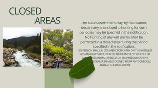 CLOSED
AREAS The State Government may, by notification,
declare any area closed to hunting for such
period as may be specified in the notification.
No hunting of any wild animal shall be
permitted in a closed area during the period
specified in the notification.
NO PERSON SHALL A) COMMENCE OR CARRY ON THE BUSINESS
AS: MANUFACTURER, DEALER, TAXIDERMIST OF SCHEDULED
ANIMAL OR ANIMAL ARTICLES OR TROPHIES OR CAPTIVE
ANIMALS. B) DEALER IN MEAT DERIVED FROM ANY SCHEDULE
ANIMAL IN EATING-HOUSE
 