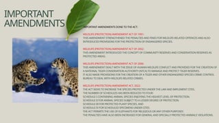 IMPORTANT
AMENDMENTS IMPORTANT AMENDMENTS DONE TO THE ACT:
WILDLIFE (PROTECTION) AMENDMENT ACT OF 1991:
THIS AMENDMENT STRENGTHENED THE PENALTIES AND FINES FOR WILDLIFE-RELATED OFFENCES AND ALSO
INTRODUCED PROVISIONS FOR THE PROTECTION OF ENDANGERED SPECIES.
WILDLIFE (PROTECTION) AMENDMENT ACT OF 2002:
THIS AMENDMENT INTRODUCED THE CONCEPT OF COMMUNITY RESERVES AND CONSERVATION RESERVES AS
PROTECTED AREAS.
WILDLIFE (PROTECTION) AMENDMENT ACT OF 2006:
THIS AMENDMENT DEALT WITH THE ISSUE OF HUMAN-WILDLIFE CONFLICT AND PROVIDED FOR THE CREATION OF
A NATIONAL TIGER CONSERVATION AUTHORITY (NTCA) TO MANAGE AND PROTECT TIGER RESERVES.
IT ALSO MADE PROVISIONS FOR THE CREATION OF A TIGER AND OTHER ENDANGERED SPECIES CRIME CONTROL
BUREAU TO DEAL WITH WILDLIFE-RELATED CRIMES.
WILDLIFE (PROTECTION) AMENDMENT ACT, 2022:
THE ACT SEEKS TO INCREASE THE SPECIES PROTECTED UNDER THE LAW AND IMPLEMENT CITES.
THE NUMBER OF SCHEDULES HAS BEEN REDUCED TO FOUR:
SCHEDULE I CONTAINING ANIMAL SPECIES ENJOYING THE HIGHEST LEVEL OF PROTECTION.
SCHEDULE II FOR ANIMAL SPECIES SUBJECT TO A LESSER DEGREE OF PROTECTION.
SCHEDULE III FOR PROTECTED PLANT SPECIES, AND
SCHEDULE IV FOR SCHEDULED SPECIMENS UNDER CITES.
THE ACT PERMITS THE USE OF ELEPHANTS FOR 'RELIGIOUS OR ANY OTHER PURPOSES'.
THE PENALTIES HAVE ALSO BEEN INCREASED FOR GENERAL AND SPECIALLY PROTECTED ANIMALS' VIOLATIONS.
 