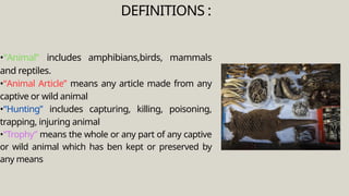 •“Animal” includes amphibians,birds, mammals
and reptiles.
•“Animal Article” means any article made from any
captive or wild animal
•“Hunting” includes capturing, killing, poisoning,
trapping, injuring animal
•“Trophy” means the whole or any part of any captive
or wild animal which has ben kept or preserved by
any means
DEFINITIONS :
 
