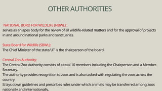 NATIONAL BORD FOR WILDLIFE (NBWL) :
serves as an apex body for the review of all wildlife-related matters and for the approval of projects
in and around national parks and sanctuaries.
State Board for Wildlife (SBWL):
The Chief Minister of the state/UT is the chairperson of the board.
Central Zoo Authority:
The Central Zoo Authority consists of a total 10 members including the Chairperson and a Member-
Secretary.
The authority provides recognition to zoos and is also tasked with regulating the zoos across the
country.
It lays down guidelines and prescribes rules under which animals may be transferred among zoos
nationally and internationally.
OTHER AUTHORITIES
 
