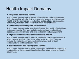 Health Impact Domains
• Integrated Healthcare Domain
This domain focuses on the system of healthcare and social services,
including quality, affordability, and access to physical and behavioral
health and the connection to individual biological and psychological
behaviors, attitudes, and beliefs that affect patient health.
• Community Functioning and Social Domain
This domain focuses on factors that influence the health of individuals
in the community. This may include social, cultural, and spiritual
aspects, economic drivers, and civic and community engagement.
• Physical and Environmental Determinants Domain
This domain focuses on the physical conditions of the environment in
which people are born, live, learn, play, work, and age. This may
include the natural environment, build environment, critical
infrastructure, and hazards and risks.
• Socio-Economic and Demographic Domain
This domain focuses on the social standing of an individual or group in
relationship to the combination of education, income, and occupation
attainment.
 