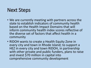 Next Steps
• We are currently meeting with partners across the
state to establish indicators of community health
based on the Health Impact Domains that will
inform community health index scores reflective of
the diverse set of factors that affect health in a
community
• RIDOH wants to create a Health Equity Zone in
every city and town in Rhode Island; to support a
HEZ in every city and town RIDOH, in partnership
with other private and public funders, plans to raise
and invest $70 million in capital into
comprehensive community development
 