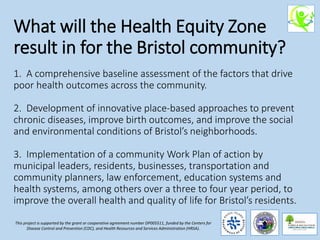 What will the Health Equity Zone
result in for the Bristol community?
1. A comprehensive baseline assessment of the factors that drive
poor health outcomes across the community.
2. Development of innovative place-based approaches to prevent
chronic diseases, improve birth outcomes, and improve the social
and environmental conditions of Bristol’s neighborhoods.
3. Implementation of a community Work Plan of action by
municipal leaders, residents, businesses, transportation and
community planners, law enforcement, education systems and
health systems, among others over a three to four year period, to
improve the overall health and quality of life for Bristol’s residents.
This project is supported by the grant or cooperative agreement number DP005511, funded by the Centers for
Disease Control and Prevention (CDC), and Health Resources and Services Administration (HRSA).
 